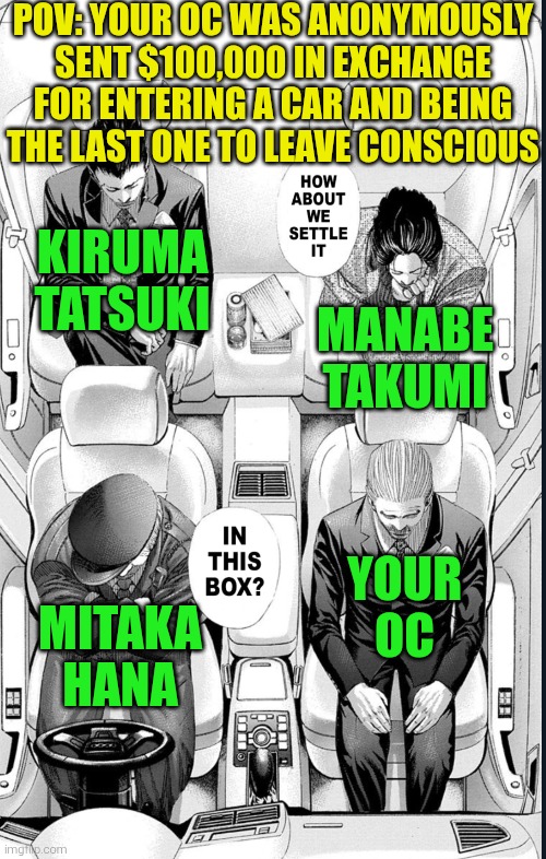 Usogui Fight RP + None of the characters in the scenario have powers, but they're all superhuman strong | POV: YOUR OC WAS ANONYMOUSLY SENT $100,000 IN EXCHANGE FOR ENTERING A CAR AND BEING THE LAST ONE TO LEAVE CONSCIOUS; Kiruma Tatsuki; Manabe Takumi; Your OC; Mitaka Hana | image tagged in fight,usogui,manga | made w/ Imgflip meme maker
