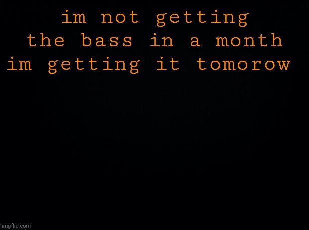 Black background | im not getting the bass in a month im getting it tomorow | image tagged in black background | made w/ Imgflip meme maker