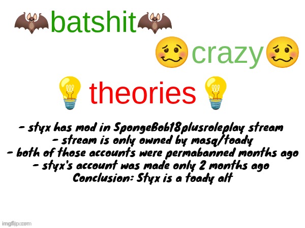 Probably wrong but idk this is a joke | - styx has mod in SpongeBob18plusroleplay stream 
- stream is only owned by masq/toady
- both of those accounts were permabanned months ago
- styx's account was made only 2 months ago 

Conclusion: Styx is a toady alt | image tagged in batshit crazy theories | made w/ Imgflip meme maker