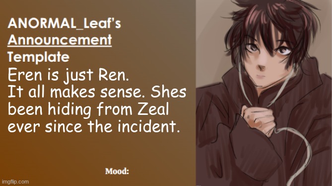 Eren is NoLongerNull theory | Eren is just Ren. It all makes sense. Shes been hiding from Zeal ever since the incident. | image tagged in anormal_leaf announcement template | made w/ Imgflip meme maker