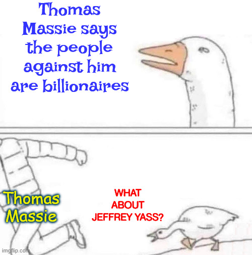 What about... | Thomas Massie says the people against him are billionaires; What about Jeffrey Yass? Thomas Massie | image tagged in goose chase,thomas massie,bankrolled by billionaire,jeffrey yass | made w/ Imgflip meme maker