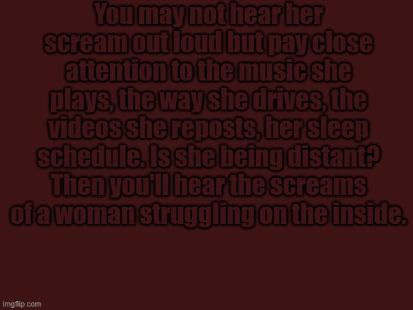 You may not hear her scream out loud but pay close attention to the music she plays, the way she drives, the videos she reposts, her sleep schedule. Is she being distant? Then you'll hear the screams of a woman struggling on the inside. | made w/ Imgflip meme maker