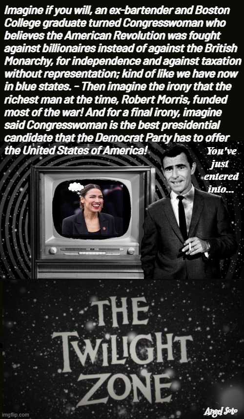 AOC wrongly explains reason for the American Revolution | Imagine if you will, an ex-bartender and Boston
College graduate turned Congresswoman who
believes the American Revolution was fought 
against billionaires instead of against the British
Monarchy, for independence and against taxation
without representation; kind of like we have now 
in blue states. - Then imagine the irony that the 
richest man at the time, Robert Morris, funded
most of the war! And for a final irony, imagine
said Congresswoman is the best presidential 
candidate that the Democrat Party has to offer
the United States of America! You've
just 
entered
into... Angel Soto | image tagged in aoc in the twilight zone,american revolution,alexandria ocasio-cortez,usa,declaration of independence,bartender | made w/ Imgflip meme maker