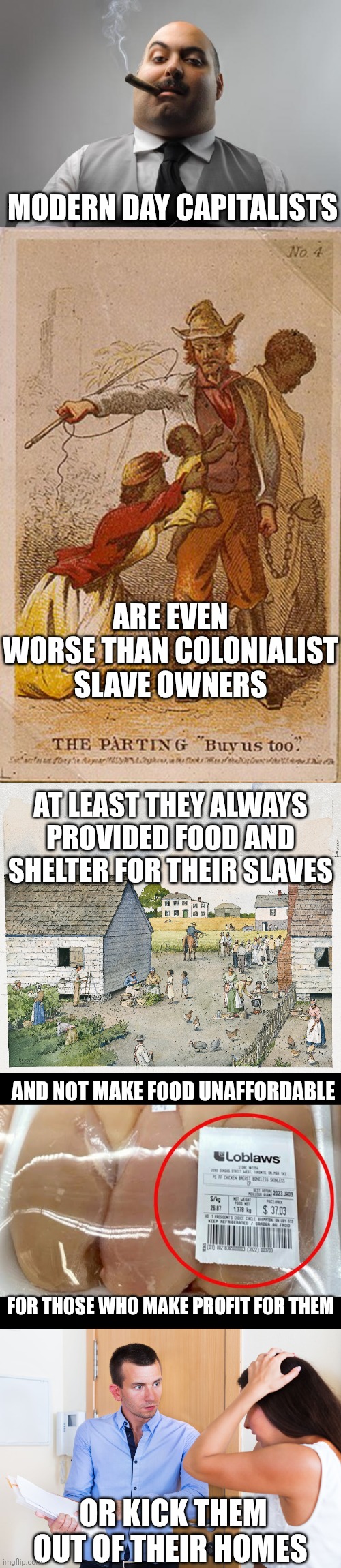 We are modern day slaves of even worse enslavers | Modern day capitalists; Are even worse than colonialist slave owners; At least they always provided food and shelter for their slaves; And not make food unaffordable; For those who make profit for them; Or kick them out of their homes | image tagged in memes,scumbag boss,capitalism,greed,landlords,slavery | made w/ Imgflip meme maker