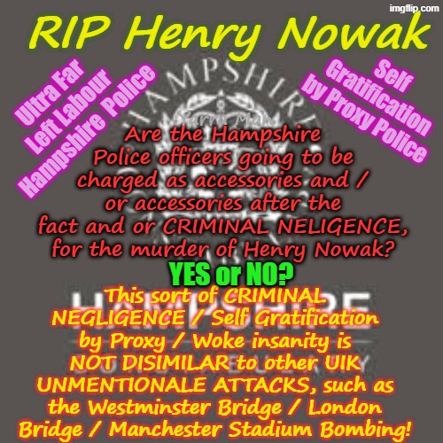WHICH Hampshire Police Officers are going to be charged for the murder of Henry Nowak? | RIP Henry Nowak; Self Gratification by Proxy Police; Ultra Far Left Labour Hampshire  Police; Yarra Man; Are the Hampshire Police officers going to be charged as accessories and / or accessories after the fact and or CRIMINAL NELIGENCE, for the murder of Henry Nowak? This sort of CRIMINAL NEGLIGENCE / Self Gratification by Proxy / Woke insanity is NOT DISIMILAR to other UIK UNMENTIONALE ATTACKS, such as the Westminster Bridge / London Bridge / Manchester Stadium Bombing! YES or NO? | image tagged in uik police self gratification by proxy woke,criminal negligence,ultra far left labour police,two tier police stalin starmer | made w/ Imgflip meme maker