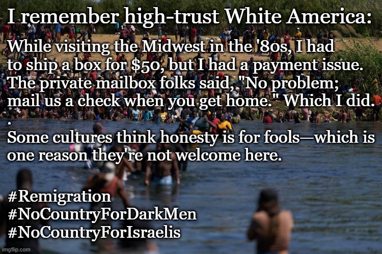 Do you remember high-trust White America? | I remember high-trust White America:; While visiting the Midwest in the '80s, I had
to ship a box for $50, but I had a payment issue.
The private mailbox folks said, "No problem;
mail us a check when you get home." Which I did.
.
Some cultures think honesty is for fools—which is
one reason they're not welcome here. #Remigration
#NoCountryForDarkMen
#NoCountryForIsraelis | image tagged in illegals invading the border,illegal immigration,illegal aliens,illegal immigrants,illegal immigrant,barbarian | made w/ Imgflip meme maker