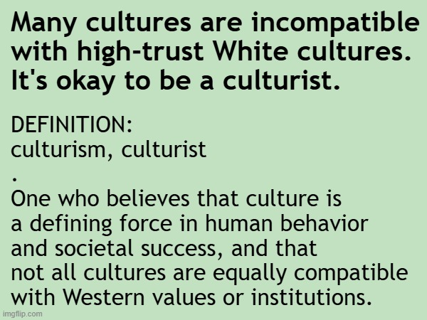 Many cultures are incompatible with high-trust White cultures. | Many cultures are incompatible
with high-trust White cultures.
It's okay to be a culturist. DEFINITION:
culturism, culturist
.
One who believes that culture is
a defining force in human behavior
and societal success, and that
not all cultures are equally compatible
with Western values or institutions. | image tagged in white nationalism,trust,barbarian,israel jews,muslims,african | made w/ Imgflip meme maker