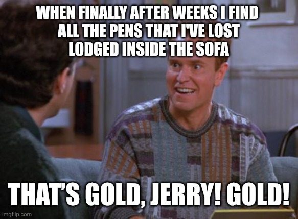 That's Gold Jerry  | When finally after weeks I find 
all the pens that I've lost
lodged inside the sofa; THAT’S GOLD, JERRY! GOLD! | image tagged in that's gold jerry | made w/ Imgflip meme maker