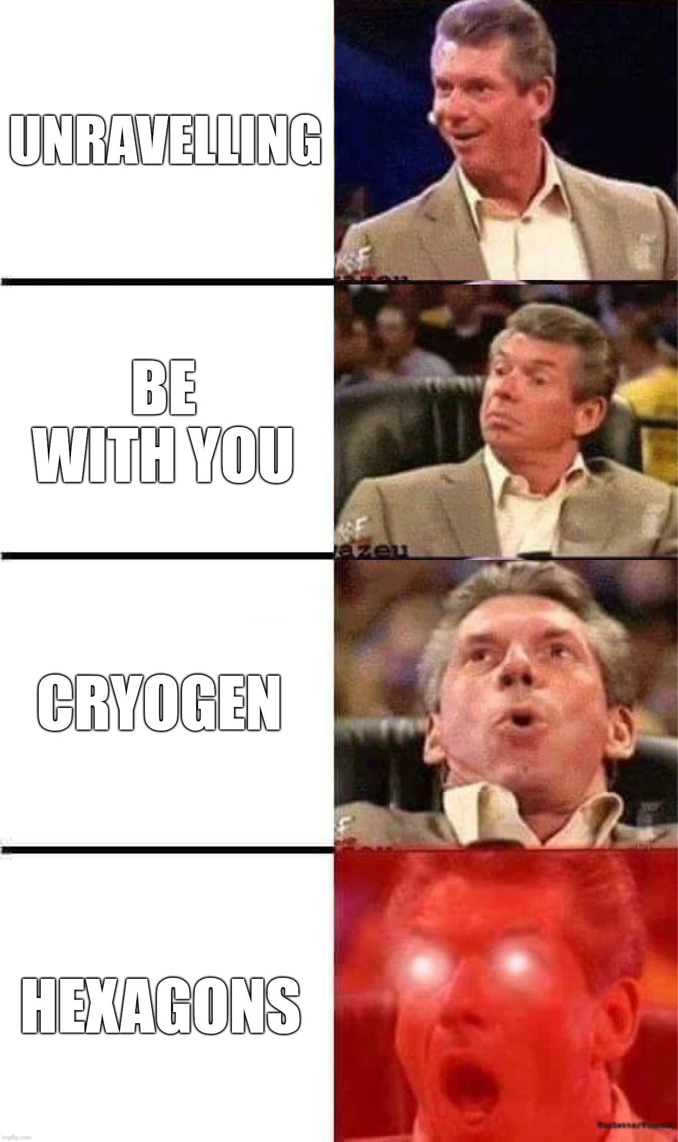 Vince McMahon Reaction w/Glowing Eyes | Unravelling; Be With You; Cryogen; Hexagons; Violette/Vincent | image tagged in vince mcmahon reaction w/glowing eyes | made w/ Imgflip meme maker