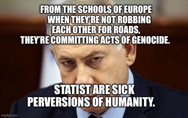 Evil Netanyahu | From the schools of Europe     when they’re not robbing each other for roads, they’re committing acts of genocide. Statist are sick perversions of humanity. | image tagged in evil netanyahu,remix | made w/ Imgflip meme maker