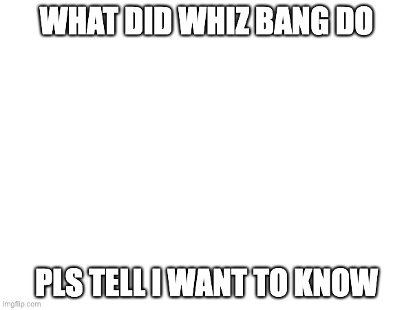 pls i want to know | what did whiz bang do; pls tell i want to know | image tagged in i am once again asking | made w/ Imgflip meme maker