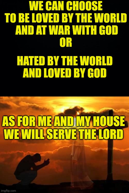 We can choose to be loved by the world
 and at war with God
Or; Hated by the world 
And loved by God; As for me and my house
We will serve the Lord | image tagged in black background,kneeling man | made w/ Imgflip meme maker