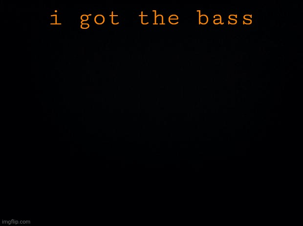 Black background | i got the bass | image tagged in black background | made w/ Imgflip meme maker