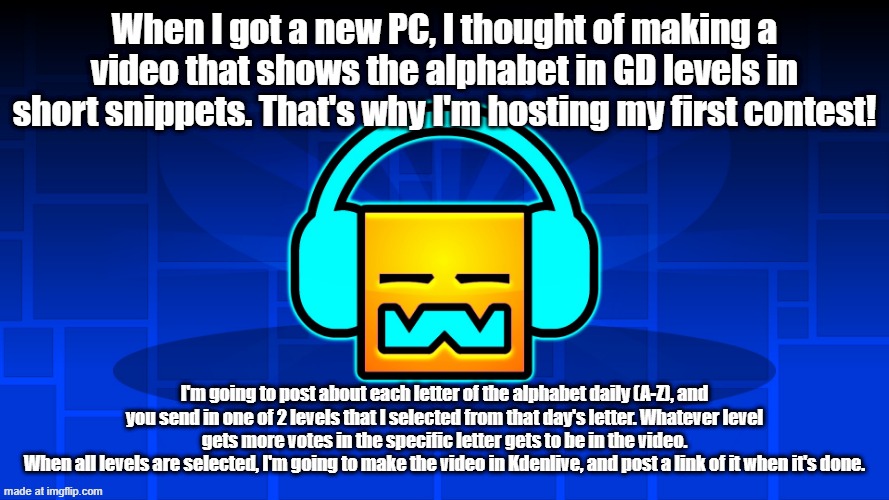 My first contest is here. | When I got a new PC, I thought of making a video that shows the alphabet in GD levels in short snippets. That's why I'm hosting my first contest! I'm going to post about each letter of the alphabet daily (A-Z), and you send in one of 2 levels that I selected from that day's letter. Whatever level gets more votes in the specific letter gets to be in the video.
When all levels are selected, I'm going to make the video in Kdenlive, and post a link of it when it's done. | image tagged in gd music,contest | made w/ Imgflip meme maker