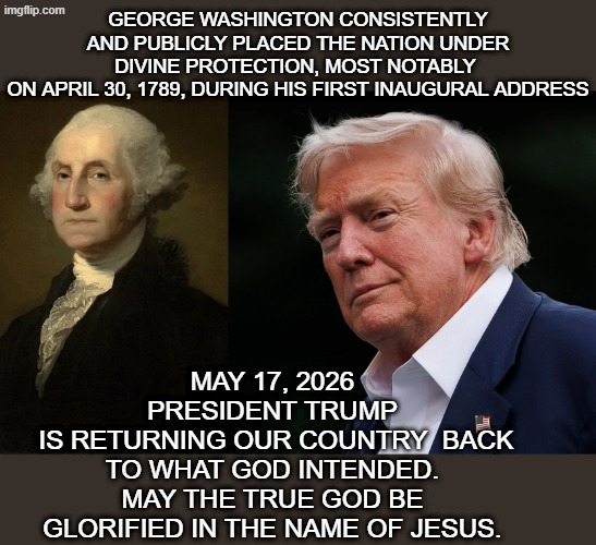 Trump's rededication to God | George washington consistently and publicly placed the nation under divine protection, most notably 
on April 30, 1789, during his first inaugural address; May 17, 2026 president trump
 is returning our country  back to what God intended.
May the true God be glorified in the name of Jesus. | made w/ Imgflip meme maker