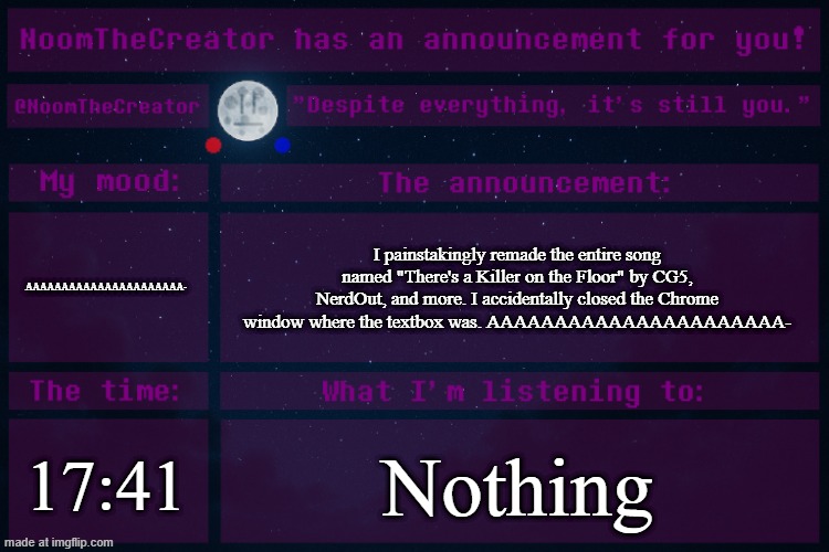 Noooooooooooooooooo- | AAAAAAAAAAAAAAAAAAAAAA-; I painstakingly remade the entire song named "There's a Killer on the Floor" by CG5, NerdOut, and more. I accidentally closed the Chrome window where the textbox was. AAAAAAAAAAAAAAAAAAAAAA-; 17:41; Nothing | image tagged in noomthecreator announcement temp old | made w/ Imgflip meme maker