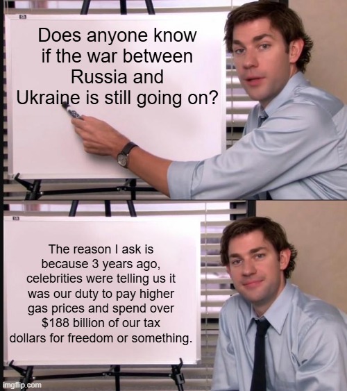 This. | Does anyone know if the war between Russia and Ukraine is still going on? The reason I ask is because 3 years ago, celebrities were telling us it was our duty to pay higher gas prices and spend over $188 billion of our tax dollars for freedom or something. | image tagged in jim halpert pointing to whiteboard,memes,funny,politics,political meme | made w/ Imgflip meme maker