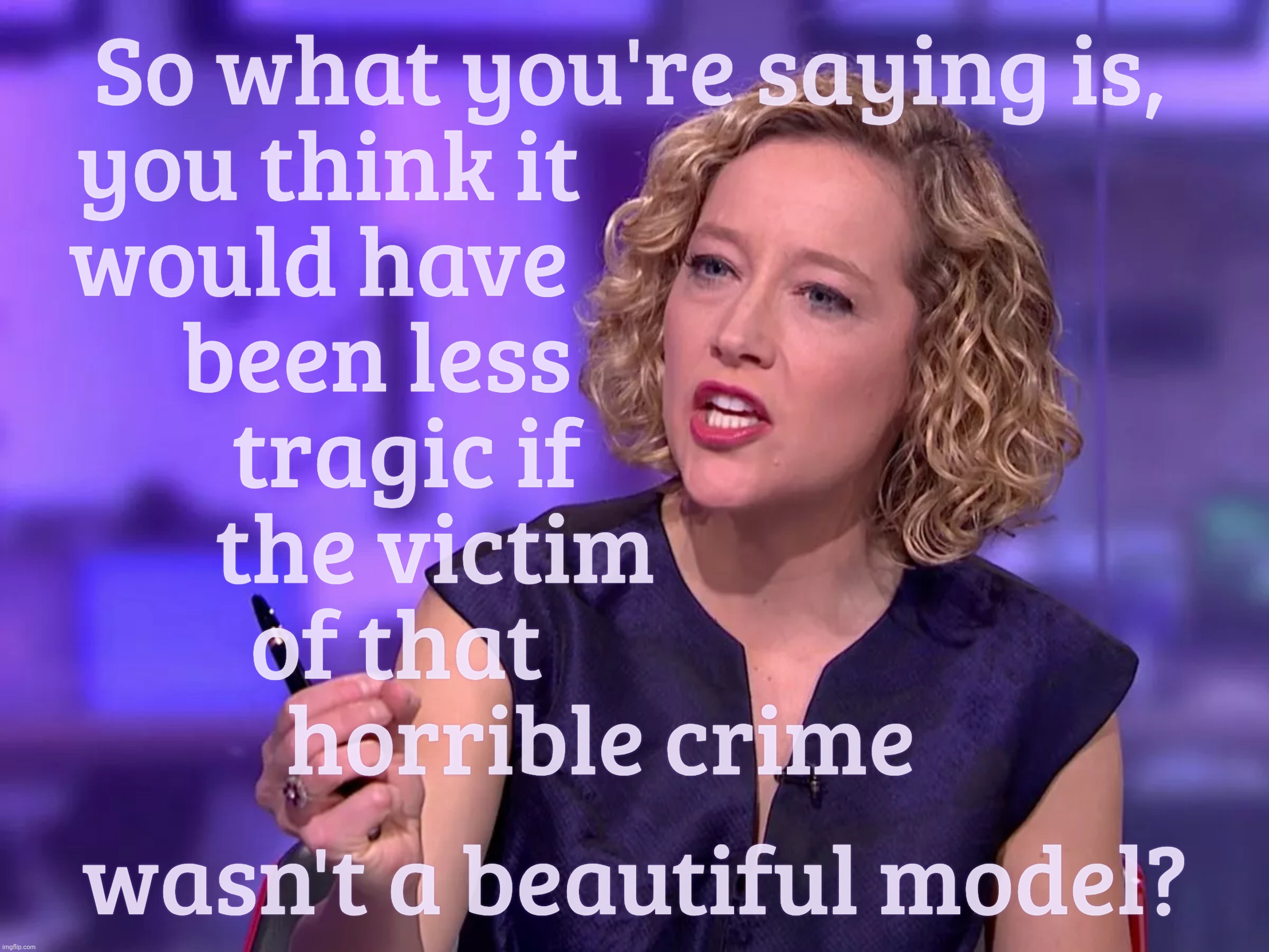 Conservative Karens, where questionable values are at their glaring worst | So what you're saying is,
you think it                               
would have                                
been less                          
tragic if                       
the victim                    
of that                        
horrible crime; wasn't a beautiful model? | image tagged in cathy newman | made w/ Imgflip meme maker