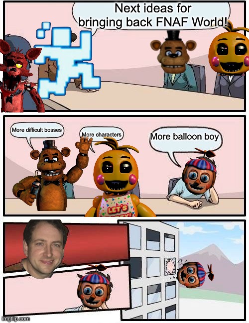 Bring back FNAF World right freaking now | Next ideas for bringing back FNAF World! More difficult bosses; More balloon boy; More characters | image tagged in memes,boardroom meeting suggestion | made w/ Imgflip meme maker