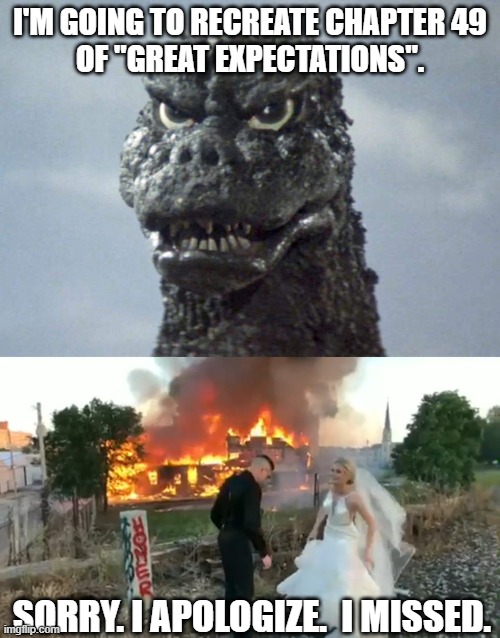 Godzilla appreciates a Charles Dickens book and wants to recreate one scene.... | I'M GOING TO RECREATE CHAPTER 49
OF "GREAT EXPECTATIONS". SORRY. I APOLOGIZE.  I MISSED. | image tagged in godzilla,great expectations,miss havisham,bride,fire,burning | made w/ Imgflip meme maker