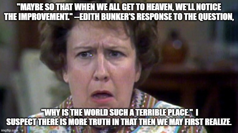 Edith | "Maybe so that when we all get to heaven, we'll notice the improvement." --Edith Bunker's response to the question, "why is the world such a terrible place."  I suspect there is more truth in that then we may first realize. | image tagged in meme | made w/ Imgflip meme maker