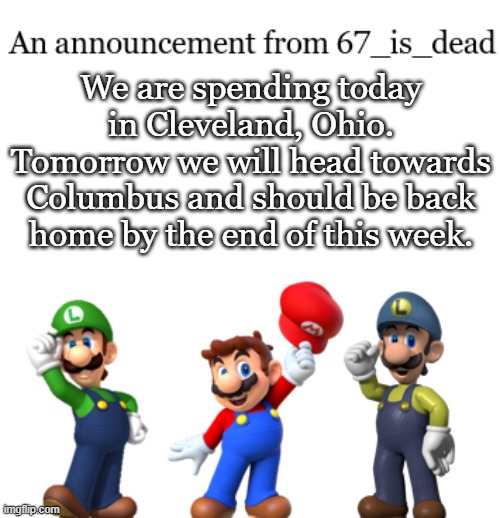 67_is_dead Announcement | We are spending today in Cleveland, Ohio. Tomorrow we will head towards Columbus and should be back home by the end of this week. | image tagged in 67_is_dead announcement | made w/ Imgflip meme maker