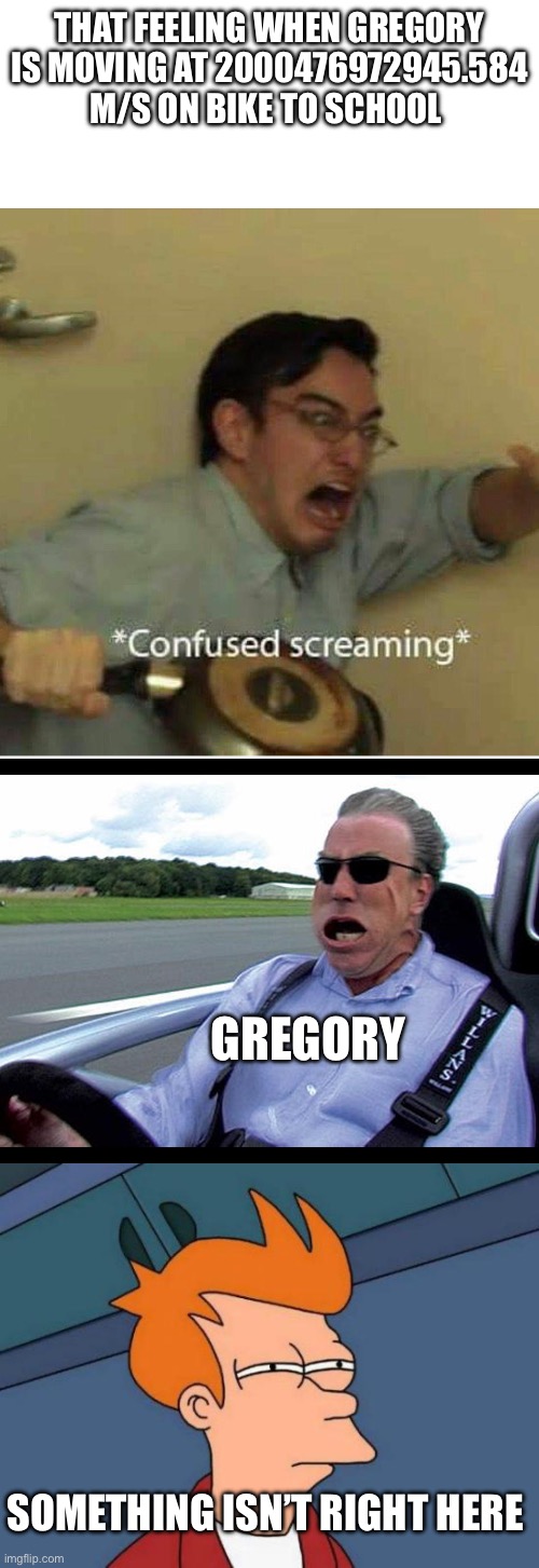 Childhood memories | That feeling when Gregory is moving at 2000476972945.584 M/S on bike to school; Gregory; Something isn’t right here | image tagged in confused screaming,jeremy clarkson speed,memes,futurama fry,childhood | made w/ Imgflip meme maker