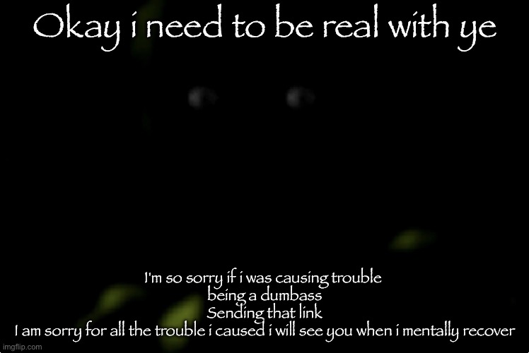 Goodbye for now | Okay i need to be real with ye; I'm so sorry if i was causing trouble 
being a dumbass
Sending that link
I am sorry for all the trouble i caused i will see you when i mentally recover | image tagged in springtrap stare | made w/ Imgflip meme maker