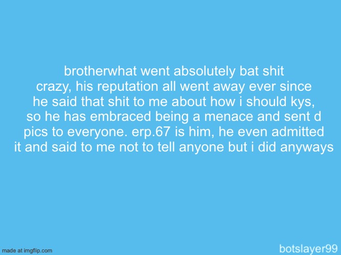 botslayer announcement temp | brotherwhat went absolutely bat shit crazy, his reputation all went away ever since he said that shit to me about how i should kys, so he has embraced being a menace and sent d pics to everyone. erp.67 is him, he even admitted it and said to me not to tell anyone but i did anyways | image tagged in botslayer announcement temp | made w/ Imgflip meme maker