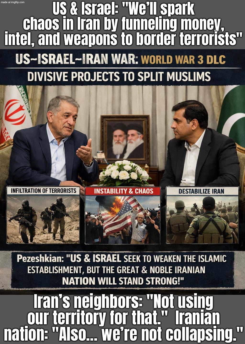 US & Israel: "We'll destabilize Iran by funneling support to border militants"; Iran: "Nice try—nation stands united." | US & Israel: "We’ll spark chaos in Iran by funneling money, intel, and weapons to border terrorists"; Iran’s neighbors: "Not using our territory for that."  Iranian nation: "Also… we’re not collapsing." | image tagged in us israel iran war world war 3 dlc,islamic terrorism,iran,donald trump,terrorism,world war 3 | made w/ Imgflip meme maker