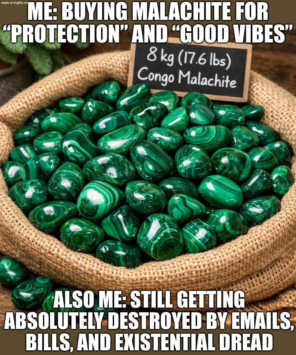 ME BUYING MALACHITE FOR “PROTECTION”; ME IMMEDIATELY GETTING HIT WITH UNPROCESSED EMOTIONS AND REALITY CHECKS | ME: BUYING MALACHITE FOR “PROTECTION” AND “GOOD VIBES”; ALSO ME: STILL GETTING ABSOLUTELY DESTROYED BY EMAILS, BILLS, AND EXISTENTIAL DREAD | image tagged in malachite from the democratic republic of congo drc,remix,crystal,existentialism,protection,bills | made w/ Imgflip meme maker
