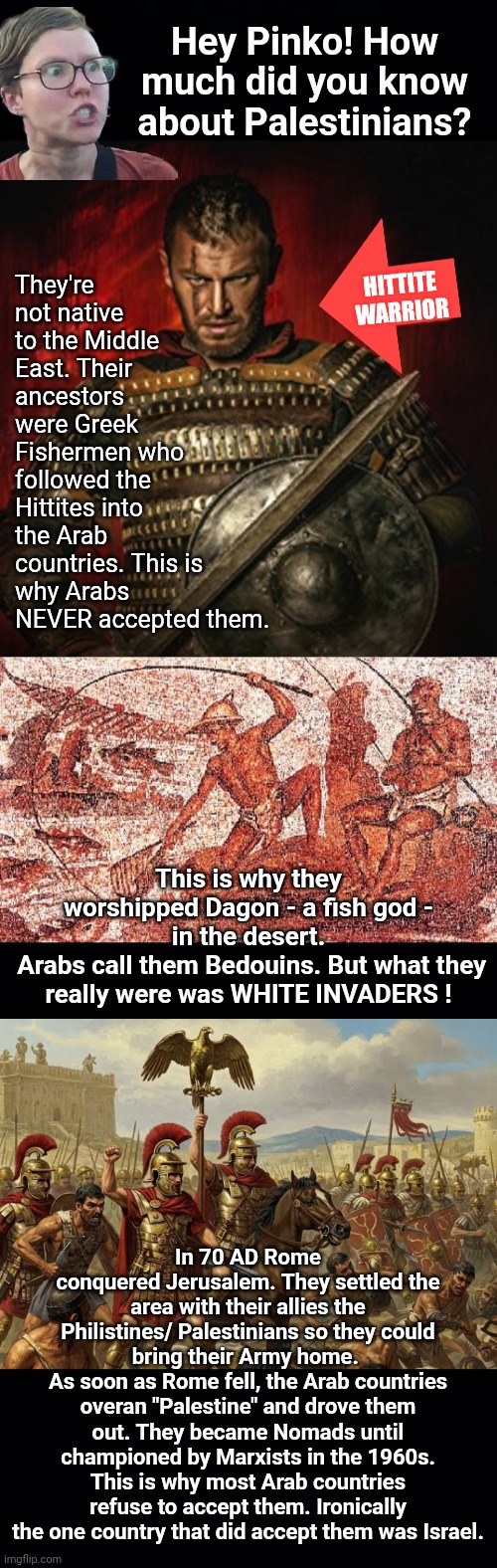 History of the Palestinians | Hey Pinko! How much did you know about Palestinians? They're not native to the Middle East. Their ancestors were Greek Fishermen who followed the Hittites into the Arab countries. This is why Arabs NEVER accepted them. Hittite
Warrior; This is why they worshipped Dagon - a fish god - in the desert.
 Arabs call them Bedouins. But what they really were was WHITE INVADERS ! In 70 AD Rome conquered Jerusalem. They settled the area with their allies the Philistines/ Palestinians so they could bring their Army home. 
As soon as Rome fell, the Arab countries overan "Palestine" and drove them out. They became Nomads until championed by Marxists in the 1960s. This is why most Arab countries refuse to accept them. Ironically the one country that did accept them was Israel. | image tagged in roman army,palestine,greek | made w/ Imgflip meme maker