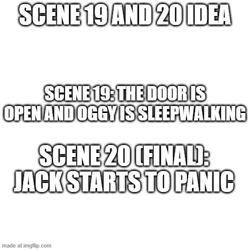 Scene 19 and 20 idea! | Scene 19 and 20 idea; Scene 19: The door is open and Oggy is sleepwalking; Scene 20 (final): Jack starts to panic | image tagged in memes,blank transparent square,oggy and the cockroaches,drawing,fanmade | made w/ Imgflip meme maker