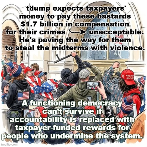 trump for prison | tꓤump expects taxpayers' money to pay these bastards $1.7 billion in compensation for their crimes╰┈➤ unacceptable. He's paving the way for them to steal the midterms with violence. A functioning democracy can’t survive if accountability is replaced with taxpayer‑funded rewards for people who undermine the system. | image tagged in 16 jpg | made w/ Imgflip meme maker
