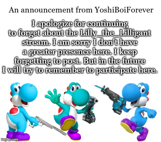 I'm OK, I'll come here more often | I apologize for continuing to forget about the Lilly_the_Lilligant stream. I am sorry I don't have a greater presence here. I keep forgetting to post. But in the future I will try to remember to participate here. | image tagged in yoshiboiforever announcement | made w/ Imgflip meme maker