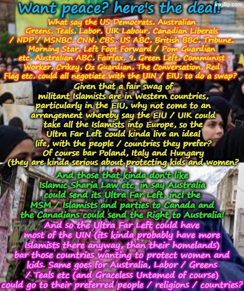 Want what ya dream of? We could have peace between Left n Right, here's the deal! | Want peace? here's the deal! What say the US Democrats, Australian Greens, Teals, Labor, UIK Labour, Canadian Liberals / NDP / MSNBC, CNN, CBS, US ABC, British BBC, Tribune, Morning Star, Left Foot Forward / Pom Guardian etc, Australian ABC, Fairfax, 9, Green Left, Communist Worker, Crikey, Oz Guardian, The Conversation, Red Flag etc, could all negotiate with the UIN / EIU, to do a swap? Given that a fair swag of militant Islamists are in Western countries, particularly in the EIU, why not come to an arrangement whereby say the EIU / UIK could take all the Islamists into Europe, so the Ultra Far Left could kinda live an ideal life, with the people / countries they prefer? Of course bar Poland, Italy and Hungary (they are kinda serious about protecting kids and women? And those that kinda don't like Islamic Sharia Law etc, in say Australia could send its Ultra Far Left, incl the MSM / Islamists and parties to Canada and the Canadians could send the Right to Australia! And so the Ultra Far Left could have most of the UIN (its kinda probably have more Islamists there anyway, than their homelands) bar those countries wanting to protect women and kids. Same goes for Australia, Labor / Greens / Teals etc (and Graceless Untamed of course) could go to their preferred people / religions / countries? Yarra Man | image tagged in ultra far left uik labour,australian greens teals labor,self gratification by prxy,msnbc cnn abc bbc cbs 9 fairfax,uin eiu,ndp | made w/ Imgflip meme maker