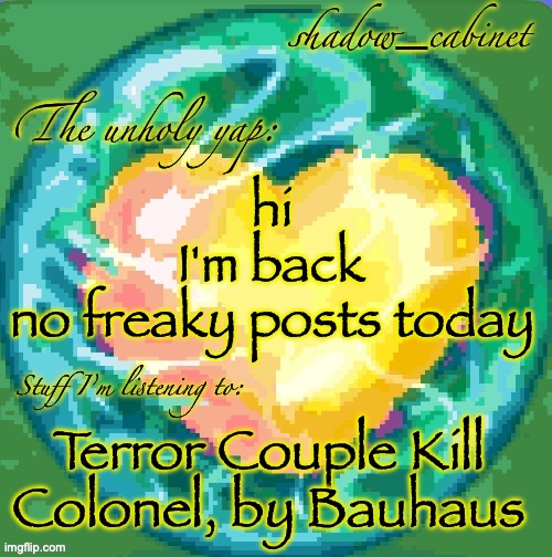 SC's heart orb announcement temp | hi
I'm back
no freaky posts today; Terror Couple Kill Colonel, by Bauhaus | image tagged in sc's heart orb announcement temp | made w/ Imgflip meme maker