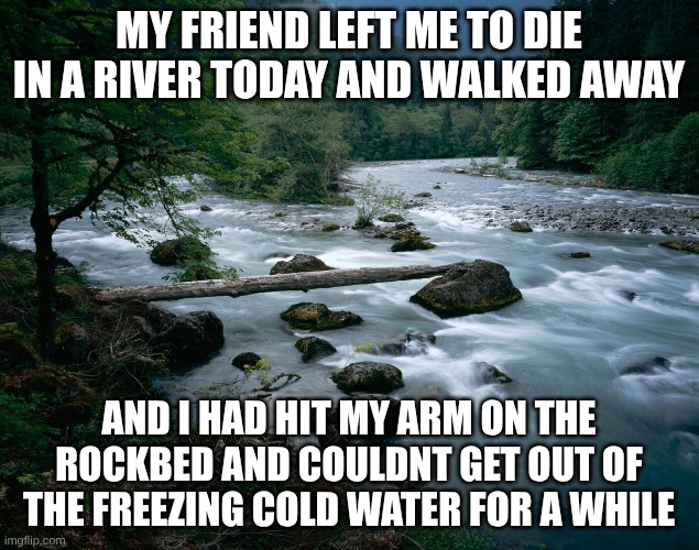 he didnt even care. | my friend left me to die in a river today and walked away; and i had hit my arm on the rockbed and couldnt get out of the freezing cold water for a while | image tagged in river | made w/ Imgflip meme maker