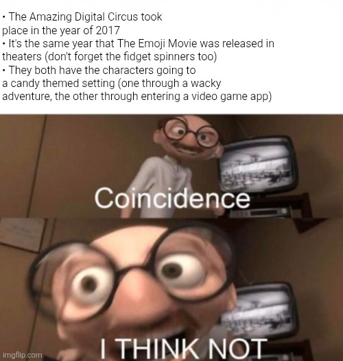 Also they're both sci-fi media that took place in a virtual/digital setting to point it out. Need I say more? | • The Amazing Digital Circus took place in the year of 2017
• It's the same year that The Emoji Movie was released in theaters (don't forget the fidget spinners too)
• They both have the characters going to a candy themed setting (one through a wacky adventure, the other through entering a video game app) | image tagged in coincidence i think not,the amazing digital circus,tadc,emoji movie,the emoji movie,coincidence | made w/ Imgflip meme maker