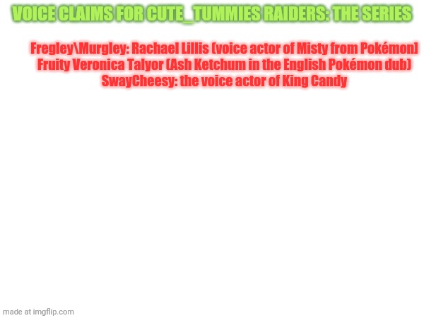 More soon | Voice claims for cute_tummies Raiders: the series; Fregley\Murgley: Rachael Lillis (voice actor of Misty from Pokémon]
Fruity Veronica Talyor (Ash Ketchum in the English Pokémon dub)
SwayCheesy: the voice actor of King Candy | made w/ Imgflip meme maker