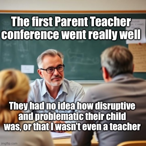 PTA Meeting | The first Parent Teacher conference went really well; They had no idea how disruptive and problematic their child was, or that I wasn’t even a teacher | image tagged in img_9549 jpeg,teacher,parents | made w/ Imgflip meme maker