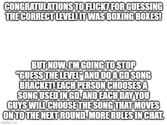 Each player gets to choose one song. | Congratulations to Flick7 for guessing the correct level! It was boxing boxes! But now, I'm going to stop "guess the level" and do a GD song bracket! Each person chooses a song used in GD, and each day you guys will choose the song that moves on to the next round. More rules in chat. | image tagged in geometry dash,song bracket | made w/ Imgflip meme maker