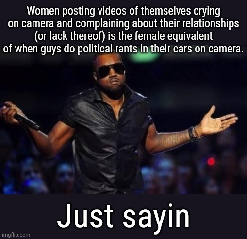 Sane shit, diffrent asshole. | Women posting videos of themselves crying on camera and complaining about their relationships (or lack thereof) is the female equivalent of when guys do political rants in their cars on camera. Just sayin | image tagged in kanye west just saying | made w/ Imgflip meme maker