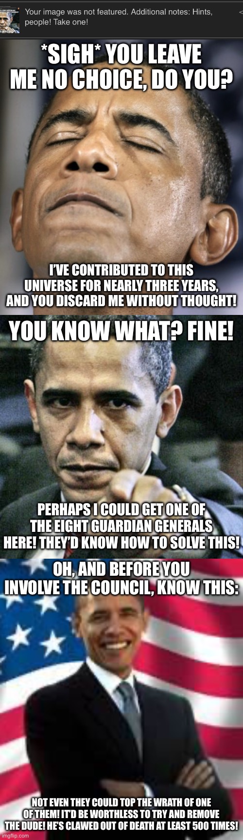 note: Obama is a temporary avatar for me to talk to you to through | *sigh* You leave me no choice, do you? I’ve contributed to this universe for nearly three years, and you discard me without thought! You know what? Fine! Perhaps I could get one of the Eight Guardian Generals here! They’d know how to solve this! Oh, and before you involve the council, know this:; Not even they could top the wrath of one of them! It’d be worthless to try and remove the dude! He’s clawed out of death at least 500 times! | image tagged in you son of a bitch | made w/ Imgflip meme maker