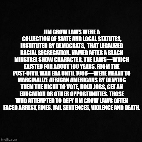 Jim Crow | Jim Crow laws were a collection of state and local statutes, instituted by democrats,  that legalized racial segregation. Named after a Black minstrel show character, the laws—which existed for about 100 years, from the post-Civil War era until 1966—were meant to marginalize African Americans by denying them the right to vote, hold jobs, get an education or other opportunities. Those who attempted to defy Jim Crow laws often faced arrest, fines, jail sentences, violence and death. | image tagged in jim crow | made w/ Imgflip meme maker