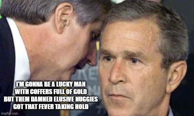 Listening to Primus Be Like | I'm gonna be a lucky man
With coffers full of gold
But them damned elusive nuggies
Got that fever taking hold | image tagged in george bush 9/11 | made w/ Imgflip meme maker