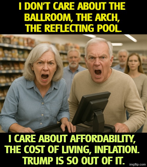 And Trump doesn't care. | I don't care about the 
ballroom, the arch, 
the reflecting pool. I care about affordability, 
the cost of living, inflation. 
Trump is so out of it. | image tagged in couple in a supermarket angry at the trump economy,affordability,cost of living,inflation,prices,trump | made w/ Imgflip meme maker