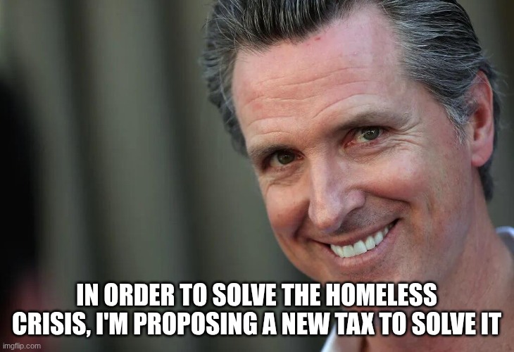 Gavin Newsom | In order to solve the homeless crisis, I'm proposing a new tax to solve it | image tagged in gavin newsom | made w/ Imgflip meme maker