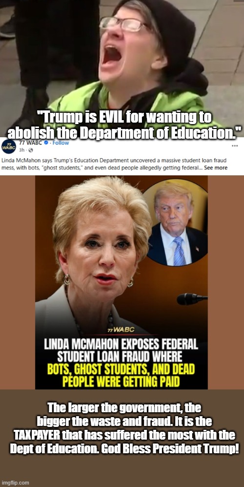 Unavoidable: the larger the government, the bigger the waste and fraud. | "Trump is EVIL for wanting to abolish the Department of Education."; The larger the government, the bigger the waste and fraud. It is the TAXPAYER that has suffered the most with the Dept of Education. God Bless President Trump! | image tagged in screaming liberal,donald trump,president trump,fraud,waste of money | made w/ Imgflip meme maker
