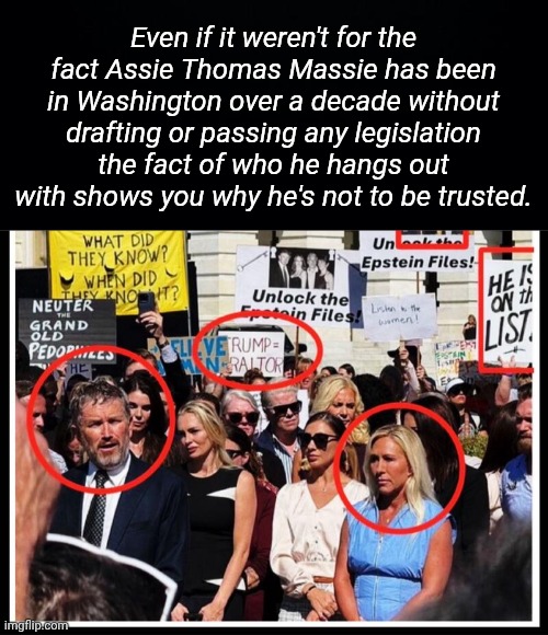 Why Thomas Massie is not to be trusted | Even if it weren't for the fact Assie Thomas Massie has been in Washington over a decade without drafting or passing any legislation the fact of who he hangs out with shows you why he's not to be trusted. | image tagged in black background,img 31 jpeg,thomas,traitor,mtg | made w/ Imgflip meme maker